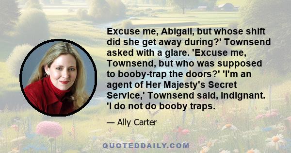 Excuse me, Abigail, but whose shift did she get away during?' Townsend asked with a glare. 'Excuse me, Townsend, but who was supposed to booby-trap the doors?' 'I'm an agent of Her Majesty's Secret Service,' Townsend