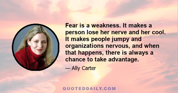 Fear is a weakness. It makes a person lose her nerve and her cool. It makes people jumpy and organizations nervous, and when that happens, there is always a chance to take advantage.