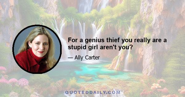 For a genius thief you really are a stupid girl aren't you?