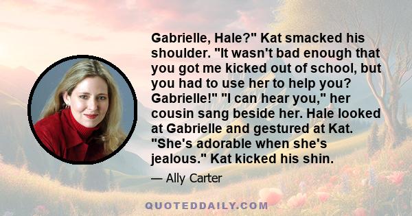 Gabrielle, Hale? Kat smacked his shoulder. It wasn't bad enough that you got me kicked out of school, but you had to use her to help you? Gabrielle! I can hear you, her cousin sang beside her. Hale looked at Gabrielle