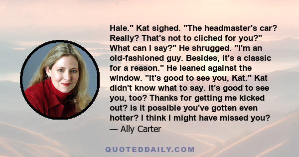 Hale. Kat sighed. The headmaster's car? Really? That's not to cliched for you? What can I say? He shrugged. I'm an old-fashioned guy. Besides, it's a classic for a reason. He leaned against the window. It's good to see