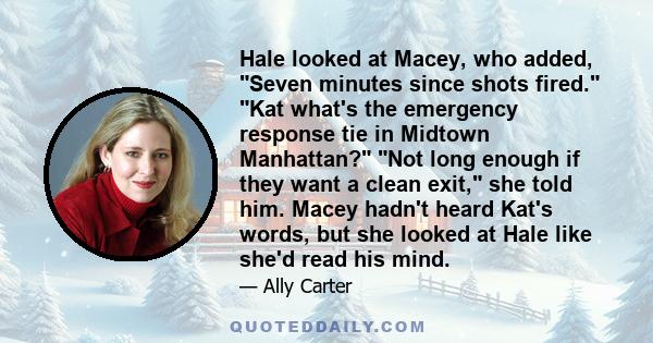 Hale looked at Macey, who added, Seven minutes since shots fired. Kat what's the emergency response tie in Midtown Manhattan? Not long enough if they want a clean exit, she told him. Macey hadn't heard Kat's words, but