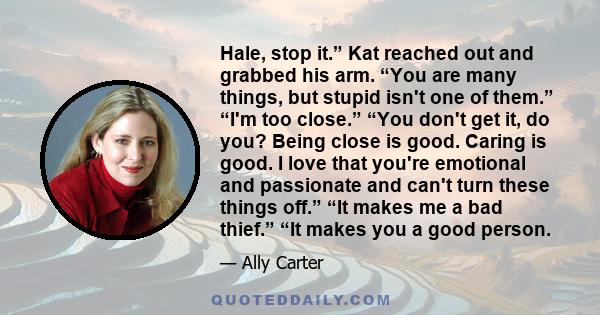 Hale, stop it.” Kat reached out and grabbed his arm. “You are many things, but stupid isn't one of them.” “I'm too close.” “You don't get it, do you? Being close is good. Caring is good. I love that you're emotional and 