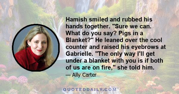 Hamish smiled and rubbed his hands together. Sure we can. What do you say? Pigs in a Blanket? He leaned over the cool counter and raised his eyebrows at Gabrielle. The only way I'll get under a blanket with you is if