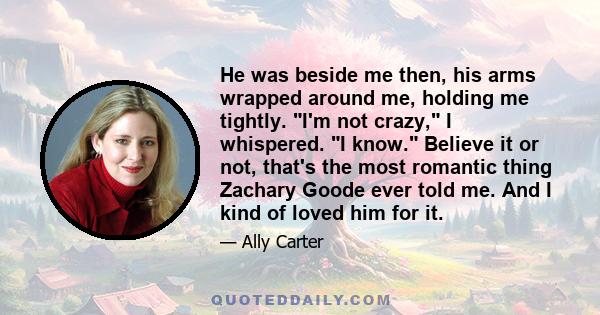 He was beside me then, his arms wrapped around me, holding me tightly. I'm not crazy, I whispered. I know. Believe it or not, that's the most romantic thing Zachary Goode ever told me. And I kind of loved him for it.