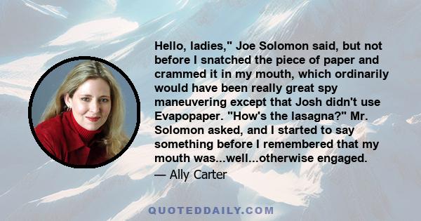 Hello, ladies, Joe Solomon said, but not before I snatched the piece of paper and crammed it in my mouth, which ordinarily would have been really great spy maneuvering except that Josh didn't use Evapopaper. How's the