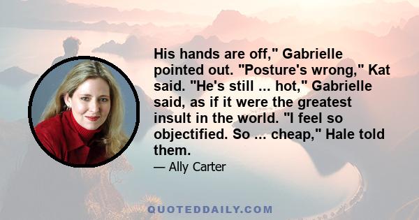 His hands are off, Gabrielle pointed out. Posture's wrong, Kat said. He's still ... hot, Gabrielle said, as if it were the greatest insult in the world. I feel so objectified. So ... cheap, Hale told them.