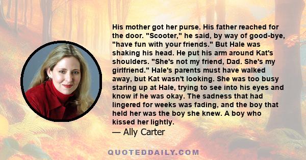 His mother got her purse. His father reached for the door. Scooter, he said, by way of good-bye, have fun with your friends. But Hale was shaking his head. He put his arm around Kat's shoulders. She's not my friend,