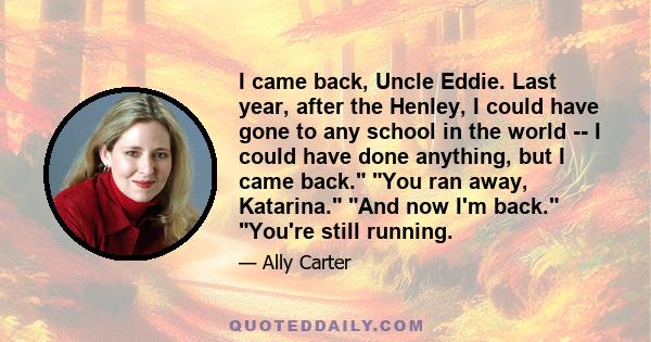 I came back, Uncle Eddie. Last year, after the Henley, I could have gone to any school in the world -- I could have done anything, but I came back. You ran away, Katarina. And now I'm back. You're still running.