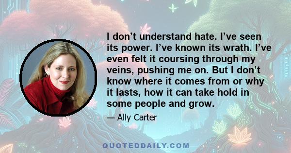 I don’t understand hate. I’ve seen its power. I’ve known its wrath. I’ve even felt it coursing through my veins, pushing me on. But I don’t know where it comes from or why it lasts, how it can take hold in some people