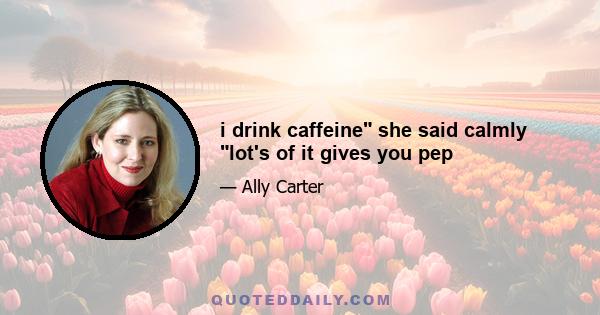 i drink caffeine she said calmly lot's of it gives you pep