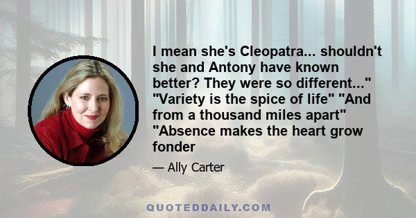 I mean she's Cleopatra... shouldn't she and Antony have known better? They were so different... Variety is the spice of life And from a thousand miles apart Absence makes the heart grow fonder