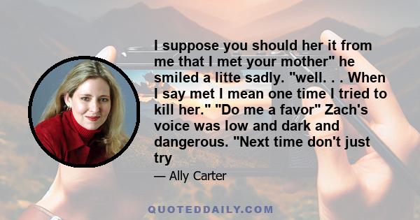 I suppose you should her it from me that I met your mother he smiled a litte sadly. well. . . When I say met I mean one time I tried to kill her. Do me a favor Zach's voice was low and dark and dangerous. Next time