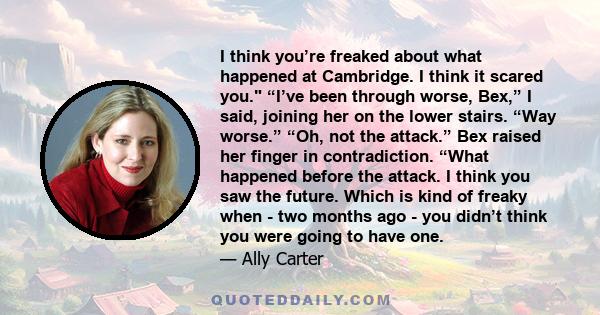 I think you’re freaked about what happened at Cambridge. I think it scared you. “I’ve been through worse, Bex,” I said, joining her on the lower stairs. “Way worse.” “Oh, not the attack.” Bex raised her finger in