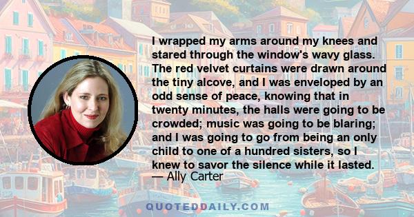 I wrapped my arms around my knees and stared through the window's wavy glass. The red velvet curtains were drawn around the tiny alcove, and I was enveloped by an odd sense of peace, knowing that in twenty minutes, the