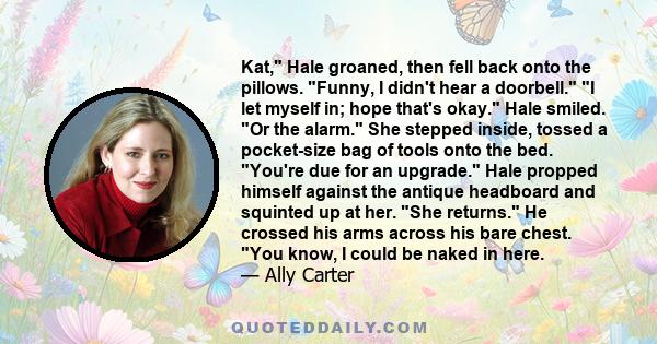 Kat, Hale groaned, then fell back onto the pillows. Funny, I didn't hear a doorbell. I let myself in; hope that's okay. Hale smiled. Or the alarm. She stepped inside, tossed a pocket-size bag of tools onto the bed.