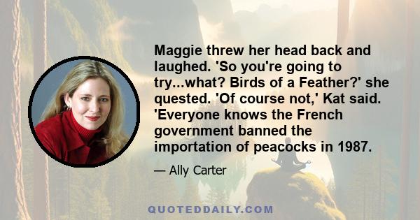 Maggie threw her head back and laughed. 'So you're going to try...what? Birds of a Feather?' she quested. 'Of course not,' Kat said. 'Everyone knows the French government banned the importation of peacocks in 1987.