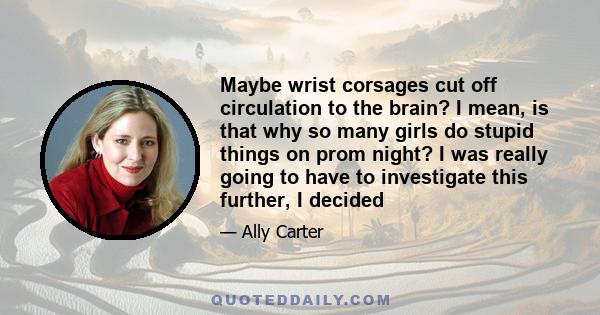 Maybe wrist corsages cut off circulation to the brain? I mean, is that why so many girls do stupid things on prom night? I was really going to have to investigate this further, I decided