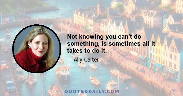 Not knowing you can't do something, is sometimes all it takes to do it.