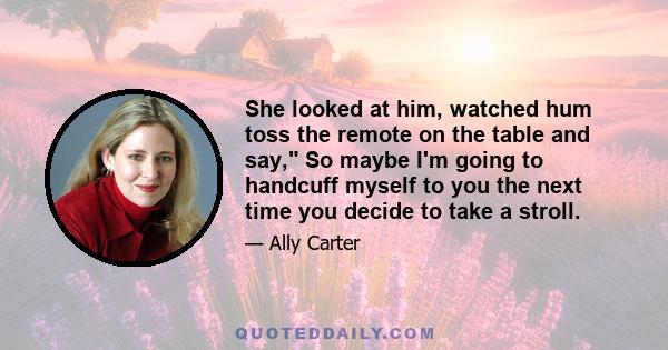 She looked at him, watched hum toss the remote on the table and say, So maybe I'm going to handcuff myself to you the next time you decide to take a stroll.