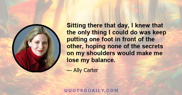 Sitting there that day, I knew that the only thing I could do was keep putting one foot in front of the other, hoping none of the secrets on my shoulders would make me lose my balance.