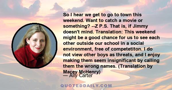 So I hear we get to go to town this weekend. Want to catch a movie or something? --Z P.S. That is, if Jimmy doesn't mind. Translation: This weekend might be a good chance for us to see each other outside our school in a 