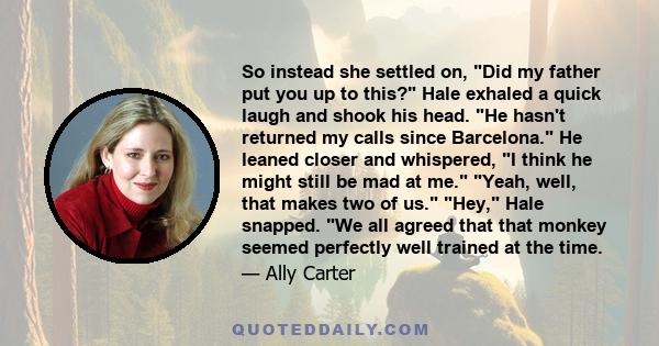 So instead she settled on, Did my father put you up to this? Hale exhaled a quick laugh and shook his head. He hasn't returned my calls since Barcelona. He leaned closer and whispered, I think he might still be mad at