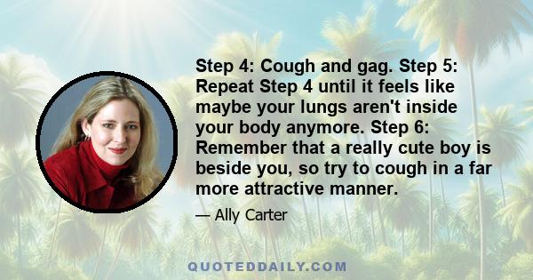 Step 4: Cough and gag. Step 5: Repeat Step 4 until it feels like maybe your lungs aren't inside your body anymore. Step 6: Remember that a really cute boy is beside you, so try to cough in a far more attractive manner.