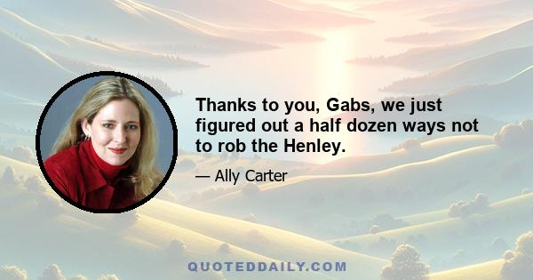 Thanks to you, Gabs, we just figured out a half dozen ways not to rob the Henley.