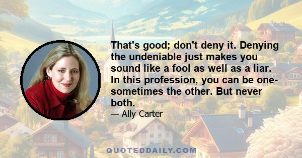 That's good; don't deny it. Denying the undeniable just makes you sound like a fool as well as a liar. In this profession, you can be one- sometimes the other. But never both.