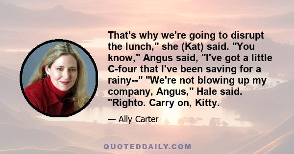 That's why we're going to disrupt the lunch, she (Kat) said. You know, Angus said, I've got a little C-four that I've been saving for a rainy-- We're not blowing up my company, Angus, Hale said. Righto. Carry on, Kitty.