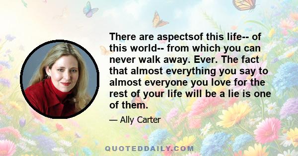 There are aspectsof this life-- of this world-- from which you can never walk away. Ever. The fact that almost everything you say to almost everyone you love for the rest of your life will be a lie is one of them.