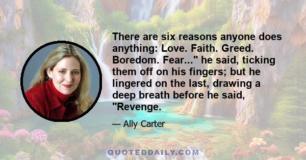 There are six reasons anyone does anything: Love. Faith. Greed. Boredom. Fear... he said, ticking them off on his fingers; but he lingered on the last, drawing a deep breath before he said, Revenge.