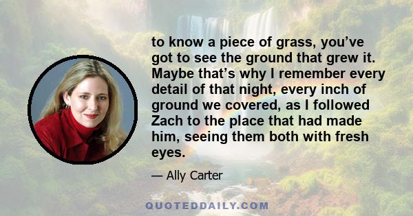 to know a piece of grass, you’ve got to see the ground that grew it. Maybe that’s why I remember every detail of that night, every inch of ground we covered, as I followed Zach to the place that had made him, seeing