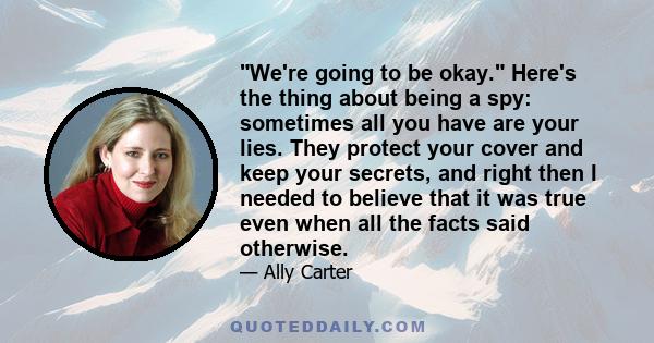 We're going to be okay. Here's the thing about being a spy: sometimes all you have are your lies. They protect your cover and keep your secrets, and right then I needed to believe that it was true even when all the