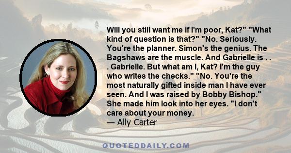 Will you still want me if I'm poor, Kat? What kind of question is that? No. Seriously. You're the planner. Simon's the genius. The Bagshaws are the muscle. And Gabrielle is . . . Gabrielle. But what am I, Kat? I'm the