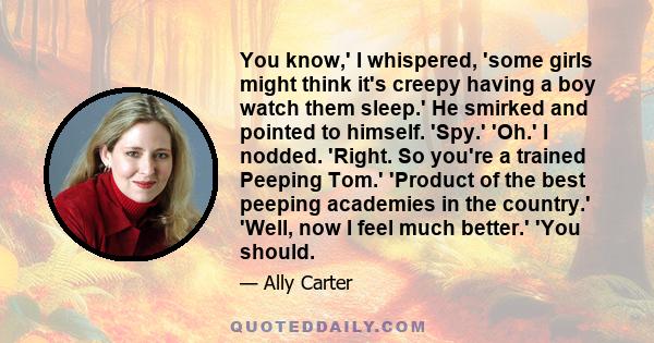 You know,' I whispered, 'some girls might think it's creepy having a boy watch them sleep.' He smirked and pointed to himself. 'Spy.' 'Oh.' I nodded. 'Right. So you're a trained Peeping Tom.' 'Product of the best
