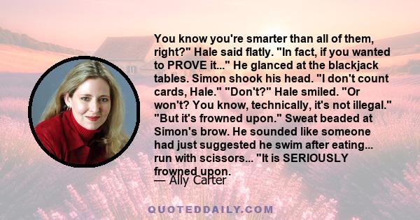 You know you're smarter than all of them, right? Hale said flatly. In fact, if you wanted to PROVE it... He glanced at the blackjack tables. Simon shook his head. I don't count cards, Hale. Don't? Hale smiled. Or won't? 