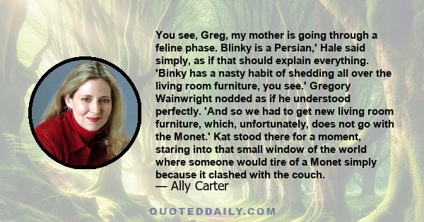 You see, Greg, my mother is going through a feline phase. Blinky is a Persian,' Hale said simply, as if that should explain everything. 'Binky has a nasty habit of shedding all over the living room furniture, you see.'