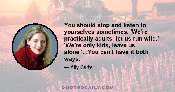 You should stop and listen to yourselves sometimes. 'We're practically adults, let us run wild.' 'We're only kids, leave us alone.'...You can't have it both ways.