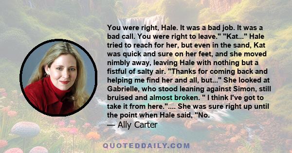 You were right, Hale. It was a bad job. It was a bad call. You were right to leave. Kat... Hale tried to reach for her, but even in the sand, Kat was quick and sure on her feet, and she moved nimbly away, leaving Hale