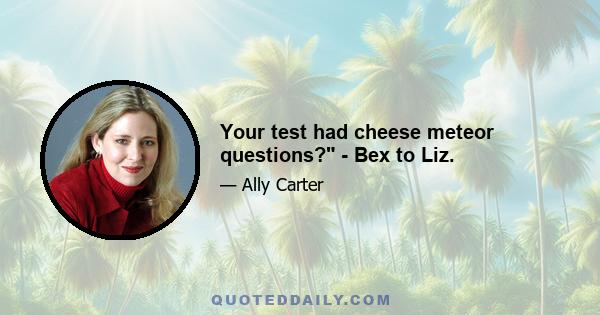 Your test had cheese meteor questions? - Bex to Liz.