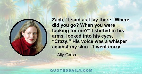 Zach,” I said as I lay there “Where did you go? When you were looking for me?” I shifted in his arms, looked into his eyes. “Crazy.” His voice was a whisper against my skin. “I went crazy.