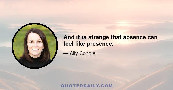 And it is strange that absence can feel like presence.