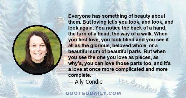 Everyone has something of beauty about them. But loving let's you look, and look, and look again. You notice the back of a hand, the turn of a head, the way of a walk. When you first love, you look blind and you see it