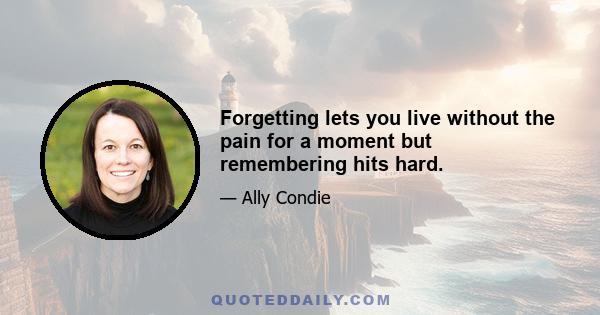 Forgetting lets you live without the pain for a moment but remembering hits hard.