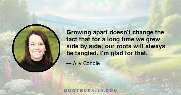 Growing apart doesn't change the fact that for a long time we grew side by side; our roots will always be tangled. I'm glad for that.