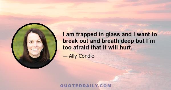 I am trapped in glass and I want to break out and breath deep but I´m too afraid that it will hurt.