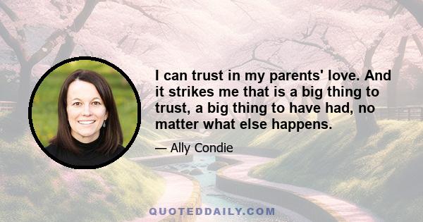 I can trust in my parents' love. And it strikes me that is a big thing to trust, a big thing to have had, no matter what else happens.