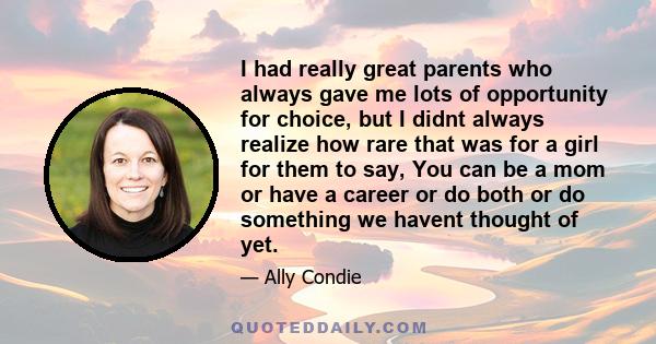 I had really great parents who always gave me lots of opportunity for choice, but I didnt always realize how rare that was for a girl for them to say, You can be a mom or have a career or do both or do something we